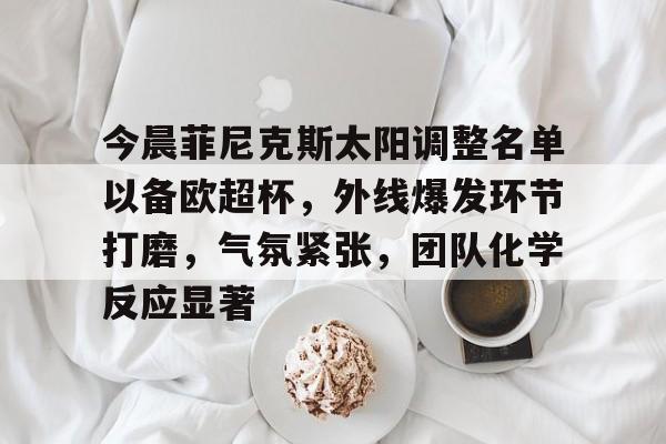 今晨菲尼克斯太阳调整名单以备欧超杯，外线爆发环节打磨，气氛紧张，团队化学反应显著的简单介绍-华体官方下载app