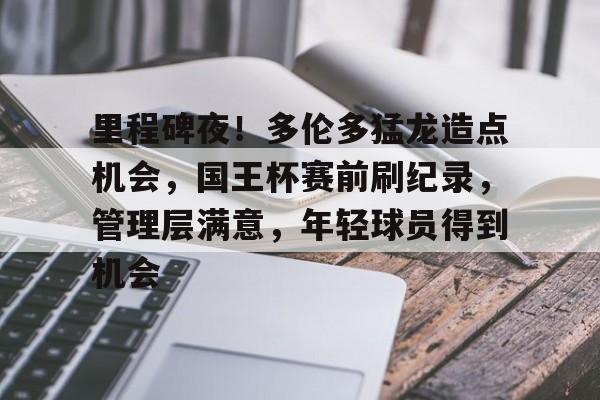 包含里程碑夜！多伦多猛龙造点机会，国王杯赛前刷纪录，管理层满意，年轻球员得到机会的词条-华体会体育app