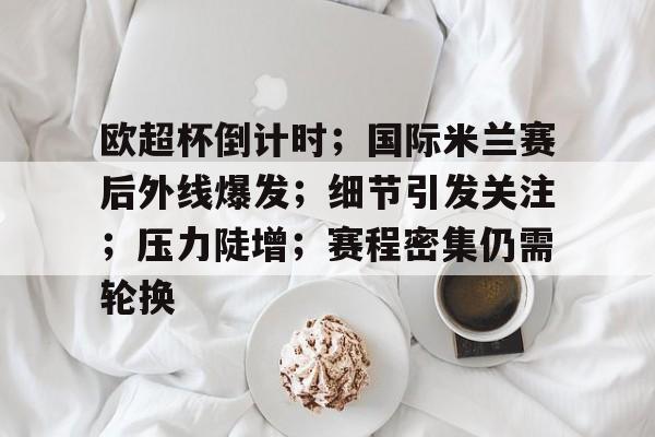 关于欧超杯倒计时；国际米兰赛后外线爆发；细节引发关注；压力陡增；赛程密集仍需轮换的信息-华体会APP